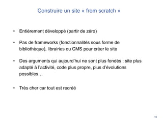 10
Les QR Codes révolutionnent les usages
Construire un site « from scratch »
• Entièrement développé (partir de zéro)
• Pas de frameworks (fonctionnalités sous forme de
bibliothèque), librairies ou CMS pour créer le site
• Des arguments qui aujourd’hui ne sont plus fondés : site plus
adapté à l’activité, code plus propre, plus d’évolutions
possibles…
• Très cher car tout est recréé
 