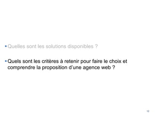 12
Quelles sont les solutions disponibles ?
Quels sont les critères à retenir pour faire le choix et
comprendre la proposition d’une agence web ?
 