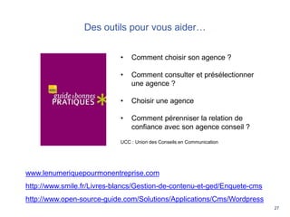 27
Des outils pour vous aider…
• Comment choisir son agence ?
• Comment consulter et présélectionner
une agence ?
• Choisir une agence
• Comment pérenniser la relation de
confiance avec son agence conseil ?
UCC : Union des Conseils en Communication
www.lenumeriquepourmonentreprise.com
http://www.smile.fr/Livres-blancs/Gestion-de-contenu-et-ged/Enquete-cms
http://www.open-source-guide.com/Solutions/Applications/Cms/Wordpress
 