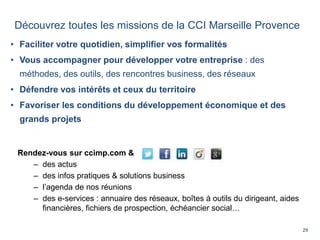 29
• Faciliter votre quotidien, simplifier vos formalités
• Vous accompagner pour développer votre entreprise : des
méthodes, des outils, des rencontres business, des réseaux
• Défendre vos intérêts et ceux du territoire
• Favoriser les conditions du développement économique et des
grands projets
Rendez-vous sur ccimp.com &
– des actus
– des infos pratiques & solutions business
– l’agenda de nos réunions
– des e-services : annuaire des réseaux, boîtes à outils du dirigeant, aides
financières, fichiers de prospection, échéancier social…
Découvrez toutes les missions de la CCI Marseille Provence
 