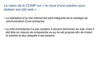 La vision de la CCIMP sur « le choix d’une solution pour
réaliser son site web »
 La réalisation d’un site internet fait parti intégrante de la stratégie de
communication d’une entreprise
 Le chef d’entreprise n’a pas vocation à devenir technicien du web, mais il
doit être en mesure de comprendre ce qui lui est proposé afin de choisir
la solution la plus adaptée à ses besoins
 
