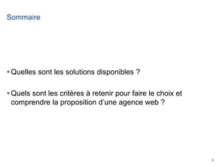 6
Sommaire
Quelles sont les solutions disponibles ?
Quels sont les critères à retenir pour faire le choix et
comprendre la proposition d’une agence web ?
 