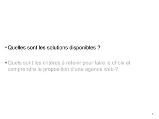7
Quelles sont les solutions disponibles ?
Quels sont les critères à retenir pour faire le choix et
comprendre la proposition d’une agence web ?
 