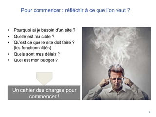 9
• Pourquoi ai je besoin d’un site ?
• Quelle est ma cible ?
• Qu’est ce que le site doit faire ?
(les fonctionnalités)
• Quels sont mes délais ?
• Quel est mon budget ?
Un cahier des charges pour
commencer !
Pour commencer : réfléchir à ce que l’on veut ?
 