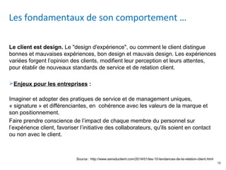 18
Le client est design. Le "design d'expérience", ou comment le client distingue
bonnes et mauvaises expériences, bon design et mauvais design. Les expériences
variées forgent l’opinion des clients, modifient leur perception et leurs attentes,
pour établir de nouveaux standards de service et de relation client.
Enjeux pour les entreprises :
Imaginer et adopter des pratiques de service et de management uniques,
« signature » et différenciantes, en cohérence avec les valeurs de la marque et
son positionnement.
Faire prendre conscience de l’impact de chaque membre du personnel sur
l’expérience client, favoriser l’initiative des collaborateurs, qu'ils soient en contact
ou non avec le client.
Les fondamentaux de son comportement …
Source : http://www.sensduclient.com/2014/01/les-10-tendances-de-la-relation-client.html
 
