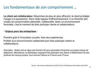 20
Le client est collaborateur. Désormais de plus en plus affranchi, le client privilégie
l'usage à la possession. Dans cette logique d'affranchissement, il va chercher des
modes de consommation alternatifs, collaboratifs. Dans un environnement
favorable, c'est le moment de faire participer clients et collaborateurs.
Enjeux pour les entreprises :
Prendre goût à l’innovation ouverte, faire des expériences.
Profiter d’un environnement collaboratif pour faire participer clients et
collaborateurs.
Exemples : Nokia met en ligne ses fichiers 3D pour permettre d'imprimer sa propre coque de
téléphone, Mercadona, le distributeur espagnol fait participer ses clients à l'élaboration de ses
produits de marque propre, tout comme Casino en France avec C'vous
Les fondamentaux de son comportement …
Source : http://www.sensduclient.com/2014/01/les-10-tendances-de-la-relation-client.html
 