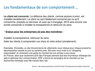 22
Le client est concerné. La défiance des clients, comme posture à priori, est
installée durablement. Le client se sent fatalement concerné par ce qu'il
consomme, produits ou services, et avec qui il s'engage. 2014 sera encore une
année consacrée à installer la transparence et retrouver du sens.
Enjeux pour les entreprises (et pas des moindres) :
Installer la transparence, retrouver du sens
Aider les clients à comprendre vos choix et votre action (simplement)
Exemples :Honestby, un site d'ecommerce de vêtements vous indique pour chaque produit la
décomposition exacte du prix au centime près. We-care vous invite à un "shopping
responsable" en reversant une partie du montant de vos achats à une cause.
En France, alors que seulement 22% des Français pensent que leur fournisseur d'énergie les
aide à optimiser leur consommation, EDF a lancé sa campagne de fin d'année sur les
économies d'énergie avec Ma maison bleu ciel.
Les fondamentaux de son comportement …
Source : http://www.sensduclient.com/2014/01/les-10-tendances-de-la-relation-client.html
 