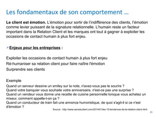 23
Le client est émotion. L’émotion pour sortir de l’indifférence des clients, l’émotion
comme levier puissant de la signature relationnelle. L’humain reste un facteur
important dans la Relation Client et les marques ont tout à gagner à exploiter les
occasions de contact humain à plus fort enjeu.
Enjeux pour les entreprises :
Exploiter les occasions de contact humain à plus fort enjeu
Ré-humaniser sa relation client pour faire naître l'émotion
Surprendre ses clients
Exemple
Quand un serveur dessine un smiley sur la note, n'avez-vous pas le sourire ?
Quand votre banquier vous souhaite votre anniversaire, n'est-ce pas une surprise ?
Quand un vendeur vous donne une recette de cuisine personnelle lorsque vous achetez un
mixeur, comment appelle-t-on ça ?
Quand un conducteur de train fait une annonce humoristique, de quoi s'agit-il si ce n'est
d'émotion ?
Les fondamentaux de son comportement …
Source : http://www.sensduclient.com/2014/01/les-10-tendances-de-la-relation-client.html
 