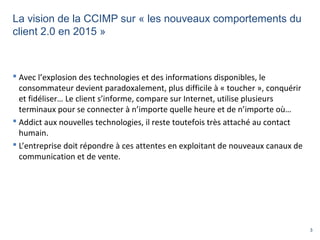 3
La vision de la CCIMP sur « les nouveaux comportements du
client 2.0 en 2015 »
 Avec l’explosion des technologies et des informations disponibles, le
consommateur devient paradoxalement, plus difficile à « toucher », conquérir
et fidéliser… Le client s’informe, compare sur Internet, utilise plusieurs
terminaux pour se connecter à n’importe quelle heure et de n’importe où…
 Addict aux nouvelles technologies, il reste toutefois très attaché au contact
humain.
 L’entreprise doit répondre à ces attentes en exploitant de nouveaux canaux de
communication et de vente.
 