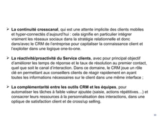 30
 La continuité crosscanal, qui est une attente implicite des clients mobiles
et hyper-connectés d’aujourd’hui : cela signifie en particulier intégrer
vraiment les réseaux sociaux dans la stratégie relationnelle et donc
dans/avec le CRM de l’entreprise pour capitaliser la connaissance client et
l’exploiter dans une logique one-to-one.
 La réactivité/proactivité du Service clients, avec pour principal objectif
d’améliorer les temps de réponse et le taux de résolution au premier contact,
quel que soit le canal d’interaction. Dans ce domaine, le CRM joue un rôle
clé en permettant aux conseillers clients de réagir rapidement en ayant
toutes les informations nécessaires sur le client dans une même interface ;
 La complémentarité entre les outils CRM et les équipes, pour
automatiser les tâches à faible valeur ajoutée (saisie, actions répétitives…) et
consacrer leurs ressources à la personnalisation des interactions, dans une
optique de satisfaction client et de cross/up selling.
 