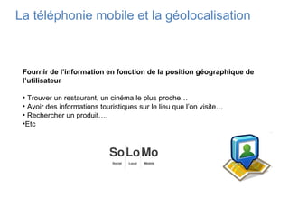 La téléphonie mobile et la géolocalisation
Fournir de l’information en fonction de la position géographique de
l’utilisateur
• Trouver un restaurant, un cinéma le plus proche…
• Avoir des informations touristiques sur le lieu que l’on visite…
• Rechercher un produit….
•Etc
 
