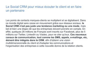 Le Social CRM pour mieux écouter le client et en faire
un partenaire
Les points de contacts marques-clients se multiplient et se digitalisent. Dans
ce monde digital sans cesse en mouvement grâce aux réseaux sociaux, le
Social CRM n'est pas juste une tendance marketing ou une mode, mais
bel et bien une étape clé que les entreprises doivent prendre en compte. En
effet, quelques 26 millions de Français sont inscrits sur Facebook, plus de 5
millions sur Twitter, LinkedIn ou Viadeo, pour ne citer qu'eux. Ces nouveaux
canaux de communication, tout comme les SMS, appels, e-mailings, etc,
doivent être intégrés dans le CRM, afin d'obtenir une vision
multidimensionnelle du client et d'adapter les communications et
l'organisation des entreprises à cette nouvelle donne de la relation clients.
 