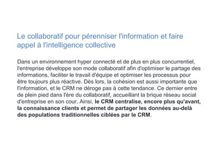 Dans un environnement hyper connecté et de plus en plus concurrentiel,
l'entreprise développe son mode collaboratif afin d'optimiser le partage des
informations, faciliter le travail d'équipe et optimiser les processus pour
être toujours plus réactive. Dès lors, la cohésion est aussi importante que
l'information, et le CRM ne déroge pas à cette tendance. Ce dernier entre
de plein pied dans l'ère du collaboratif, accueillant la brique réseau social
d'entreprise en son cour. Ainsi, le CRM centralise, encore plus qu'avant,
la connaissance clients et permet de partager les données au-delà
des populations traditionnelles ciblées par le CRM.
Le collaboratif pour pérenniser l'information et faire
appel à l'intelligence collective
 