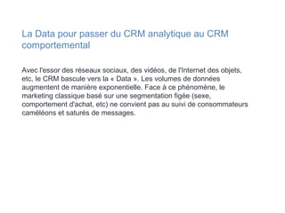 Avec l'essor des réseaux sociaux, des vidéos, de l'Internet des objets,
etc, le CRM bascule vers la « Data ». Les volumes de données
augmentent de manière exponentielle. Face à ce phénomène, le
marketing classique basé sur une segmentation figée (sexe,
comportement d'achat, etc) ne convient pas au suivi de consommateurs
caméléons et saturés de messages.
La Data pour passer du CRM analytique au CRM
comportemental
 