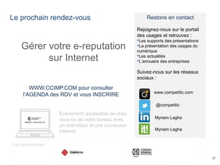 Le prochain rendez-vous
37
Gérer votre e-reputation
sur Internet
WWW.CCIMP.COM pour consulter
l’AGENDA des RDV et vous INSCRIRE
Evènement accessible de chez
vous ou de votre bureau avec
un ordinateur et une connexion
internet
Restons en contact
Rejoignez-nous sur le portail
des usages et retrouvez :
Les supports des présentations
La présentation des usages du
numérique
Les actualités
L’annuaire des entreprises
Suivez-nous sur les réseaux
sociaux :
@competitic
www.competitic.com
Myriam Lagha
Myriam Lagha
Les partenaires
 