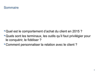 6
Sommaire
Quel est le comportement d’achat du client en 2015 ?
Quels sont les terminaux, les outils qu’il faut privilégier pour
le conquérir, le fidéliser ?
Comment personnaliser la relation avec le client ?
 
