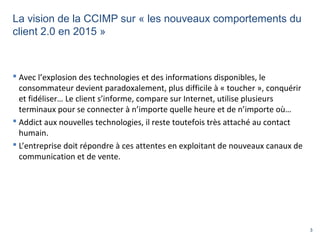 3
La vision de la CCIMP sur « les nouveaux comportements du
client 2.0 en 2015 »
 Avec l’explosion des technologies et de...