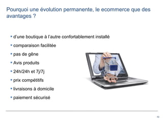 10
 d’une boutique à l’autre confortablement installé
 comparaison facilitée
 pas de gêne
 Avis produits
 24h/24h et 7j/7j
 prix compétitifs
 livraisons à domicile
 paiement sécurisé
Pourquoi une évolution permanente, le ecommerce que des
avantages ?
 