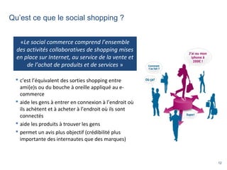 12
Qu’est ce que le social shopping ?
 c’est l’équivalent des sorties shopping entre
ami(e)s ou du bouche à oreille appliqué au e-
commerce
 aide les gens à entrer en connexion à l’endroit où
ils achètent et à acheter à l’endroit où ils sont
connectés
 aide les produits à trouver les gens
 permet un avis plus objectif (crédibilité plus
importante des internautes que des marques)
«Le social commerce comprend l’ensemble
des activités collaboratives de shopping mises
en place sur Internet, au service de la vente et
de l’achat de produits et de services »
 