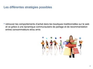 17
Les différentes stratégies possibles
 retrouver les comportements d’achat dans les boutiques traditionnelles sur le web
et ce grâce à une dynamique communautaire de partage et de recommandation
entres consommateurs et/ou amis
 