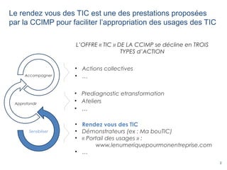 2
Le rendez vous des TIC est une des prestations proposées
par la CCIMP pour faciliter l’appropriation des usages des TIC
• Prediagnostic etransformation
• Ateliers
• …
• Rendez vous des TIC
• Démonstrateurs (ex : Ma bouTIC)
• « Portail des usages » :
www.lenumeriquepourmonentreprise.com
• …
• Actions collectives
• …
L’OFFRE « TIC » DE LA CCIMP se décline en TROIS
TYPES d’ACTION
Sensibiliser
Approfondir
Accompagner
 