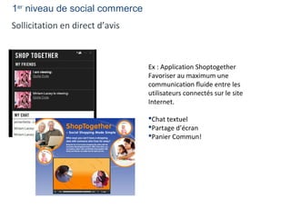 1er
niveau de social commerce
Sollicitation en direct d’avis
Ex : Application Shoptogether
Favoriser au maximum une
communication fluide entre les
utilisateurs connectés sur le site
Internet.
Chat textuel
Partage d’écran
Panier Commun!
 