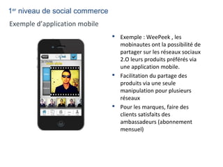  Exemple : WeePeek , les
mobinautes ont la possibilité de
partager sur les réseaux sociaux
2.O leurs produits préférés via
une application mobile.
 Facilitation du partage des
produits via une seule
manipulation pour plusieurs
réseaux
 Pour les marques, faire des
clients satisfaits des
ambassadeurs (abonnement
mensuel)
Exemple d’application mobile
1er
niveau de social commerce
 