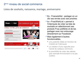 28
 Ex : Fnacwishlist : partager en un
clic ses envies avec ses proches.
 la « FnacWishList » permet à
l’internaute de créer sa liste de
souhaits en sélectionnant ses
produits Fnac préférés et de les
partager avec son entourage
directement sur Facebook.
 Mais également d’autres
fonctionnalités,
 une publicité ciblée en fonction de
l’intérêt de l’internaute
 La création d’une cagnotte pour
l’achat de cadeaux communs.
 la possibilité de créer des alertes
(par exemple Anniversaire à ne pas
oublier)
2ème
niveau de social commerce
Listes de souhaits, naissance, mariage, anniversaire
 