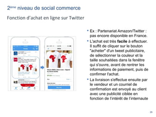 29
 Ex : Partenariat Amazon/Twitter :
pas encore disponible en France.
 L'achat est très facile à effectuer.
Il suffit de cliquer sur le bouton
"acheter" d'un tweet publicitaire,
de sélectionner la couleur et la
taille souhaitées dans la fenêtre
qui s'ouvre, avant de rentrer les
informations de paiement, puis de
confirmer l'achat.
 La livraison s'effectue ensuite par
le vendeur et un courriel de
confirmation est envoyé au client
avec une publicité ciblée en
fonction de l’intérêt de l’internaute
2ème
niveau de social commerce
Fonction d’achat en ligne sur Twitter
 