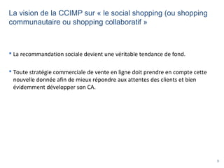 3
La vision de la CCIMP sur « le social shopping (ou shopping
communautaire ou shopping collaboratif »
 La recommandation sociale devient une véritable tendance de fond.
 Toute stratégie commerciale de vente en ligne doit prendre en compte cette
nouvelle donnée afin de mieux répondre aux attentes des clients et bien
évidemment développer son CA.
 