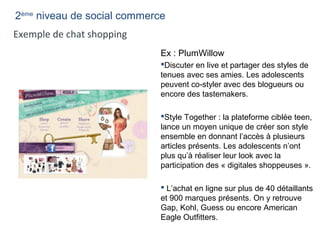 Ex : PlumWillow
Discuter en live et partager des styles de
tenues avec ses amies. Les adolescents
peuvent co-styler avec des blogueurs ou
encore des tastemakers.
Style Together : la plateforme ciblée teen,
lance un moyen unique de créer son style
ensemble en donnant l’accès à plusieurs
articles présents. Les adolescents n’ont
plus qu’à réaliser leur look avec la
participation des « digitales shoppeuses ».
 L’achat en ligne sur plus de 40 détaillants
et 900 marques présents. On y retrouve
Gap, Kohl, Guess ou encore American
Eagle Outfitters.
Exemple de chat shopping
2ème
niveau de social commerce
 