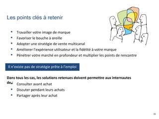 35
Les points clés à retenir
 Travailler votre image de marque
 Favoriser le bouche à oreille
 Adopter une stratégie de vente multicanal
 Améliorer l’expérience utilisateur et la fidélité à votre marque
 Pénétrer votre marché en profondeur et multiplier les points de rencontre
 Consulter avant achat
 Discuter pendant leurs achats
 Partager après leur achat
Dans tous les cas, les solutions retenues doivent permettre aux internautes
de :
Il n’existe pas de stratégie prête à l’emploi
 