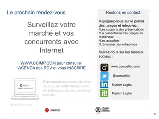 Le prochain rendez-vous
37
Surveillez votre
marché et vos
concurrents avec
Internet
WWW.CCIMP.COM pour consulter
l’AGENDA des RDV et vous INSCRIRE
Evènement accessible de chez
vous ou de votre bureau avec
un ordinateur et une connexion
internet
Restons en contact
Rejoignez-nous sur le portail
des usages et retrouvez :
Les supports des présentations
La présentation des usages du
numérique
Les actualités
L’annuaire des entreprises
Suivez-nous sur les réseaux
sociaux :
@competitic
www.competitic.com
Myriam Lagha
Myriam Lagha
Les partenaires
 