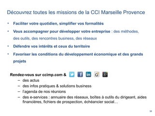 38
Découvrez toutes les missions de la CCI Marseille Provence
• Faciliter votre quotidien, simplifier vos formalités
• Vous accompagner pour développer votre entreprise : des méthodes,
des outils, des rencontres business, des réseaux
• Défendre vos intérêts et ceux du territoire
• Favoriser les conditions du développement économique et des grands
projets
Rendez-vous sur ccimp.com &
– des actus
– des infos pratiques & solutions business
– l’agenda de nos réunions
– des e-services : annuaire des réseaux, boîtes à outils du dirigeant, aides
financières, fichiers de prospection, échéancier social…
 