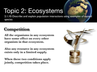 Topic 2: Ecosystems
2.1.10: Describe and explain population interactions using examples of named
species


Competition
All the organisms in any ecosystem
have some effect on every other
organism in that ecosystem.

Also any resource in any ecosystem
exists only in a limited supply.

When these two conditions apply
jointly, competition takes place.
 