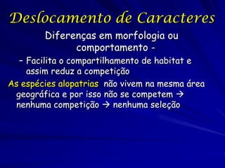 Deslocamento de Caracteres
        Diferenças em morfologia ou
              comportamento -
  – Facilita o compartilhamento de habitat e
    assim reduz a competição
As espécies alopatrias não vivem na mesma área
 geográfica e por isso não se competem 
 nenhuma competição  nenhuma seleção
 