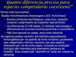 Quanto diferencia precisa para
  espécies competidoras coexistem?”
Partes teóricas existem
 Razões Hutchinsoniano (homenagem a G.E. Hutchinson)
   – Envolve atributos morfológicos, como bico, tamanho
     corporal, comprimento do ovipoistor (parasitóide)
   – As diferencias (1:1.28 média; 1.1 mínima) relacionadas a
     diferencias de recursos (nichos) permitam a coexistência
   – Não bem apoiada no campo, mais ainda debatida
As espécies podem coexistir em habitats espacialmente
  heterogêneos por via padrão do nicho inclusivo: Localmente
  uma competidora inferior coexiste com uma espécie
  dominante por via de nicho amplo, incluindo as condições
  (refúgio) não toleradas pela dominante (moluscos de
  Connell). Essa competição “assimétrica” pode ser comum na
  natureza
 