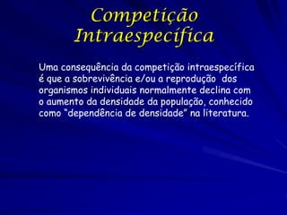 Competição
       Intraespecífica
Uma consequência da competição intraespecífica
é que a sobrevivência e/ou a reprodução dos
organismos individuais normalmente declina com
o aumento da densidade da população, conhecido
como “dependência de densidade” na literatura.
 