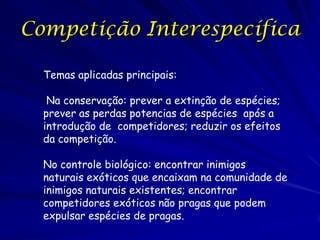 Competição Interespecífica

  Temas aplicadas principais:

   Na conservação: prever a extinção de espécies;
  prever as perdas potencias de espécies após a
  introdução de competidores; reduzir os efeitos
  da competição.

  No controle biológico: encontrar inimigos
  naturais exóticos que encaixam na comunidade de
  inimigos naturais existentes; encontrar
  competidores exóticos não pragas que podem
  expulsar espécies de pragas.
 