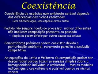 Coexistência
Coexistência de espécies num ambiente estável depende
  das diferencias dos nichos realizados
   – Sem diferenciação, uma espécie exclui outra

Padrão não sempre ligado ao processo: nichos diferentes
  não implicam competição presente ou passada
   – (espécies podem diferir por outras causas evolutivas)

Competidoras próximas podem coexistir devido a
  perturbação ambiental, raramente permite a exclusão
  competitiva

As equações de Lotka e Volterra de competição podem ser
  descartadas porque fazem premissas simples sobre a
  homogeneidade individual e ambiental, … mas os modelos
  indicam que a coexistência é possível quando os nichos
  variam
 