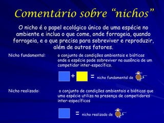 Comentário sobre “nichos”
    O nicho é o papel ecológico único de uma espécie no
   ambiente e inclua o que come, onde forrageia, quando
  forrageia, e o que precisa para sobreviver e reproduzir,
                   além de outros fatores.
Nicho fundamental:   o conjunto de condições ambientais e bióticas
                     onde a espécie pode sobreviver na ausência de um
                     competidor inter-específico.


                                       = nicho fundamental de
                                                                ..
                           +
Nicho realizado:      o conjunto de condições ambientais e bióticas que
                     uma espécie utiliza na presença de competidores
                     inter-específicos


                               = nicho realizado de
                                                      ..
 