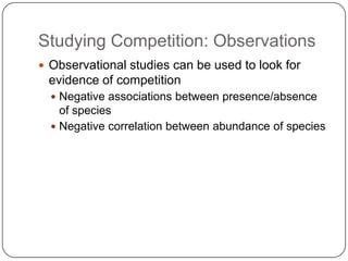Studying Competition: ObservationsObservational studies can be used to look for evidence of competitionNegative associations between presence/absence of speciesNegative correlation between abundance of species
