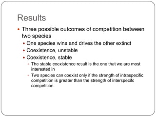 ResultsThree possible outcomes of competition between two speciesOne species wins and drives the other extinctCoexistence, unstableCoexistence, stableThe stable coexistence result is the one that we are most interested inTwo species can coexist only if the strength of intraspecific competition is greater than the strength of interspecifccompetition