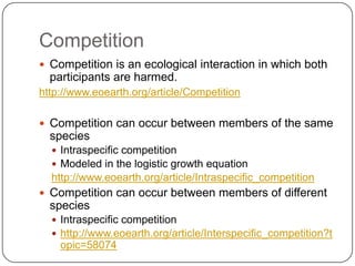CompetitionCompetition is an ecological interaction in which both participants are harmed.http://www.eoearth.org/article/CompetitionCompetition can occur between members of the same speciesIntraspecific competitionModeled in the logistic growth equationhttp://www.eoearth.org/article/Intraspecific_competitionCompetition can occur between members of different speciesIntraspecific competitionhttp://www.eoearth.org/article/Interspecific_competition?topic=58074