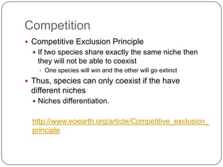 CompetitionCompetitive Exclusion PrincipleIf two species share exactly the same niche then they will not be able to coexistOne species will win and the other will go extinctThus, species can only coexist if the have different nichesNiches differentiation.http://www.eoearth.org/article/Competitive_exclusion_principle