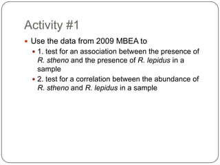 Activity #1Use the data from 2009 MBEA to1. test for an association between the presence of R. sthenoand the presence of R. lepidusin a sample2. test for a correlation between the abundance of R. sthenoand R. lepidusin a sample