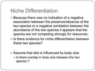 Niche DifferentiationBecause there was no indication of a negative association between the presence/absence of the two species or a negative correlation between the abundance of the two species it appears that the species are not competing strongly for resources.Is there evidence for niche differentiation between these two species?Assume that diet is influenced by body size Is there overlap in body size between the two species.?