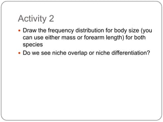 Activity 2Draw the frequency distribution for body size (you can use either mass or forearm length) for both speciesDo we see niche overlap or niche differentiation?