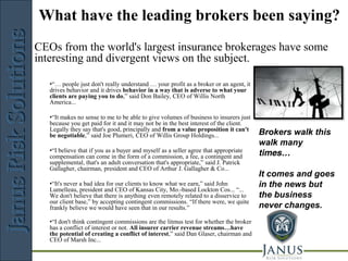 JANUS
What have the leading brokers been saying?
                          Risk Solutions
CEOs from the world's largest insurance brokerages have some
interesting and divergent views on the subject.

   •“… people just don't really understand … your profit as a broker or an agent, it
   drives behavior and it drives behavior in a way that is adverse to what your
   clients are paying you to do,” said Don Bailey, CEO of Willis North
   America...

   •“It makes no sense to me to be able to give volumes of business to insurers just
   because you get paid for it and it may not be in the best interest of the client.
   Legally they say that's good, principally and from a value proposition it can't
   be negotiable,” said Joe Plumeri, CEO of Willis Group Holdings...                   Brokers walk this
                                                                                       walk many
   •“I believe that if you as a buyer and myself as a seller agree that appropriate
   compensation can come in the form of a commission, a fee, a contingent and          times…
   supplemental, that's an adult conversation that's appropriate,” said J. Patrick
   Gallagher, chairman, president and CEO of Arthur J. Gallagher & Co...
                                                                                       It comes and goes
   •“It's never a bad idea for our clients to know what we earn,” said John            in the news but
   Lumelleau, president and CEO of Kansas City, Mo.-based Lockton Cos... “...
   We don't believe that there is anything even remotely related to a disservice to    the business
   our client base,” by accepting contingent commissions. “If there were, we quite
   frankly believe we would have seen that in our results.”                            never changes.
   •“I don't think contingent commissions are the litmus test for whether the broker
   has a conflict of interest or not. All insurer carrier revenue streams…have
   the potential of creating a conflict of interest,” said Dan Glaser, chairman and
   CEO of Marsh Inc...

                             Risk Management Consulting
 