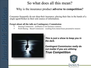 So what does all this mean?
                                JANUS
        Why is the insurance product adverse to competition?
                                      Risk      Solutions

Consumer frequently do not shop their insurance; placing their fate in the hands of a
single agent/broker as their sole source of information.

Forget about all the talk on Contingency Commission
        Steering Commission – kickbacks to win insurance contracts
        Profit Sharing – Based Commission – resulting from claims/losses presented to insurers




                                              This is just a show to keep you in
                                              the dark.

                                              Contingent Commission really do
                                              not matter if you are utilizing
                                              True Competition.



                        Risk Management Consulting
 